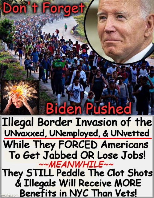 While Joe Biden's Press Secy LIES: 'The president inherited a mess' at the border! | Don't Forget; Biden Pushed; Illegal Border Invasion of the; ____________________; UNvaxxed, UNemployed, & UNvetted; While They FORCED Americans 
To Get Jabbed OR Lose Jobs! They STILL Peddle The Clot Shots; ~~MEANWHILE~~; & Illegals Will Receive MORE
Benefits in NYC Than Vets! | image tagged in you can't make this stuff up,joe biden,americans,double standards,wait that's illegal,political humor | made w/ Imgflip meme maker