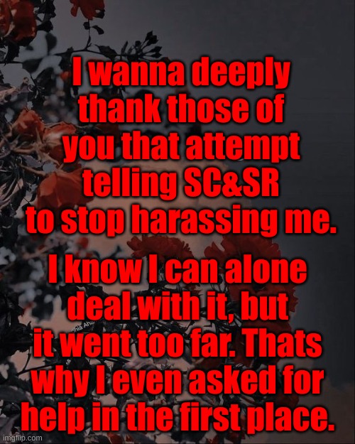 I wanna deeply thank those of you that attempt telling SC&SR to stop harassing me. I know I can alone deal with it, but it went too far. Thats why I even asked for help in the first place. | made w/ Imgflip meme maker