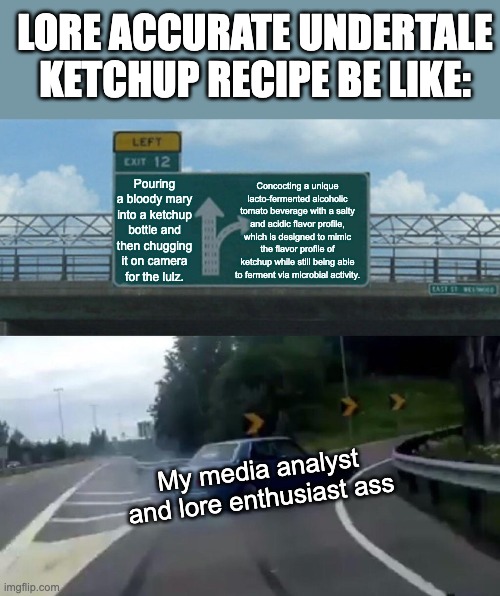 Left Exit 12 Off Ramp Meme | LORE ACCURATE UNDERTALE KETCHUP RECIPE BE LIKE:; Pouring a bloody mary into a ketchup bottle and then chugging it on camera for the lulz. Concocting a unique lacto-fermented alcoholic tomato beverage with a salty and acidic flavor profile, which is designed to mimic the flavor profile of ketchup while still being able to ferment via microbial activity. My media analyst and lore enthusiast ass | image tagged in memes,left exit 12 off ramp,undertale,lore,cooking,brewing | made w/ Imgflip meme maker