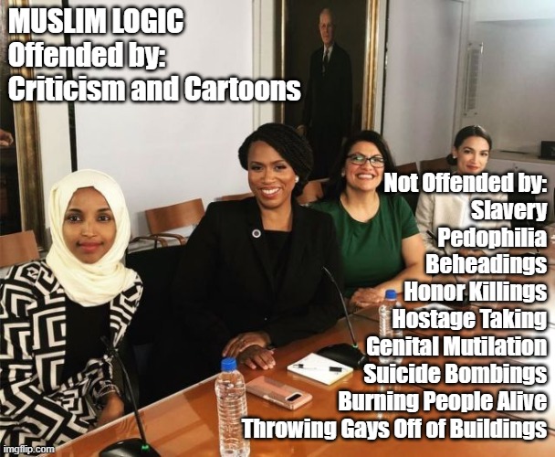 The Squad | MUSLIM LOGIC
Offended by:
Criticism and Cartoons; Not Offended by:
Slavery
Pedophilia
Beheadings
Honor Killings
Hostage Taking
Genital Mutilation
Suicide Bombings
Burning People Alive
Throwing Gays Off of Buildings | image tagged in the squad,muslim logic,offended | made w/ Imgflip meme maker
