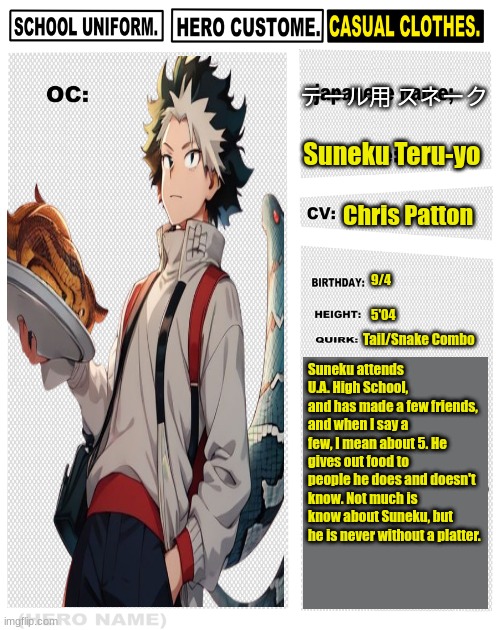 My Hero Academia OC template | テール用 スネーク; Suneku Teru-yo; Chris Patton; 9/4
 
5'04; Tail/Snake Combo; Suneku attends U.A. High School, and has made a few friends, and when I say a few, I mean about 5. He gives out food to people he does and doesn't know. Not much is know about Suneku, but he is never without a platter. | image tagged in my hero academia oc template,my hero academia | made w/ Imgflip meme maker