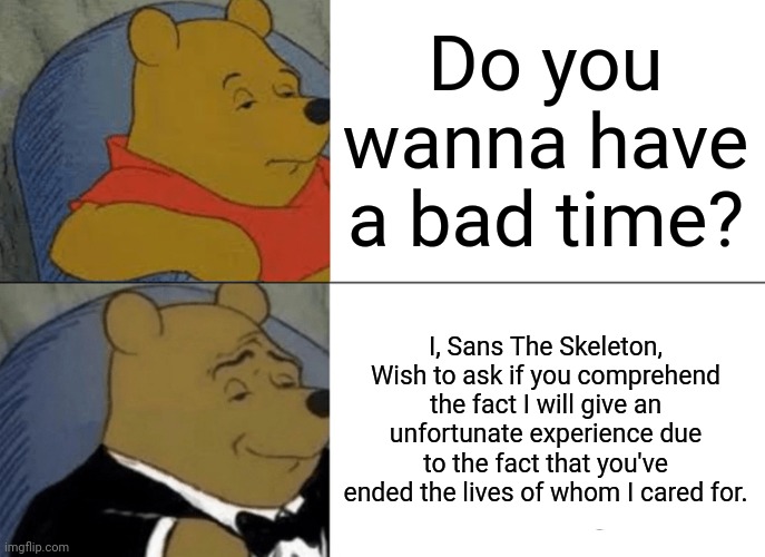Back from PTSD treatment. Meme for my return! | Do you wanna have a bad time? I, Sans The Skeleton, Wish to ask if you comprehend the fact I will give an unfortunate experience due to the fact that you've ended the lives of whom I cared for. | image tagged in memes,tuxedo winnie the pooh,sans undertale | made w/ Imgflip meme maker