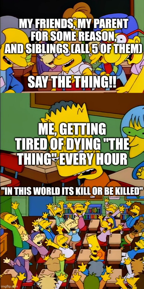 I've been doing this every hour and its ANNOYING HELP ME | MY FRIENDS, MY PARENT FOR SOME REASON, AND SIBLINGS (ALL 5 OF THEM); SAY THE THING!! ME, GETTING TIRED OF DYING "THE THING" EVERY HOUR; "IN THIS WORLD ITS KILL OR BE KILLED" | image tagged in say your thing bart,undertale,flowey | made w/ Imgflip meme maker