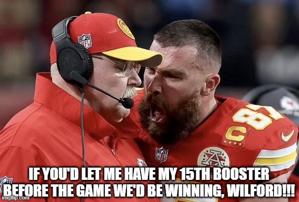 Booster Rage | IF YOU'D LET ME HAVE MY 15TH BOOSTER BEFORE THE GAME WE'D BE WINNING, WILFORD!!! | image tagged in kelce booster rage | made w/ Imgflip meme maker