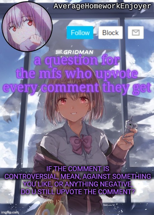 homework enjoyers temp | a question for the mfs who upvote every comment they get; IF THE COMMENT IS CONTROVERSIAL, MEAN, AGAINST SOMETHING YOU LIKE, OR ANYTHING NEGATIVE, DO U STILL UPVOTE THE COMMENT? | image tagged in homework enjoyers temp | made w/ Imgflip meme maker
