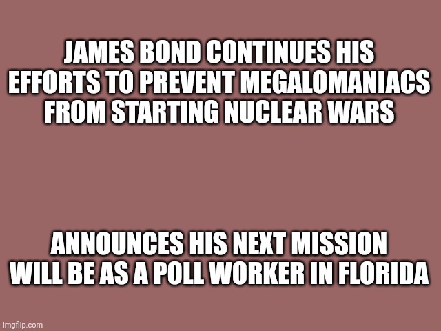 James Bond fights nuclear war | JAMES BOND CONTINUES HIS EFFORTS TO PREVENT MEGALOMANIACS FROM STARTING NUCLEAR WARS; ANNOUNCES HIS NEXT MISSION WILL BE AS A POLL WORKER IN FLORIDA | image tagged in mauve solid color | made w/ Imgflip meme maker