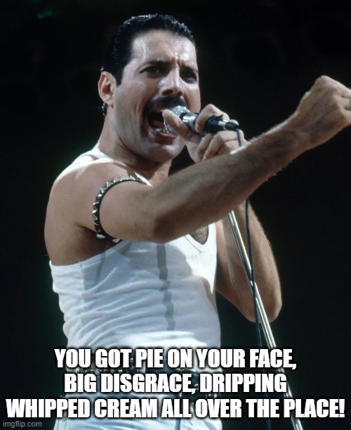 Freddie Mercury We Will Pie You | YOU GOT PIE ON YOUR FACE, BIG DISGRACE, DRIPPING WHIPPED CREAM ALL OVER THE PLACE! | image tagged in freddie mercury,queen,we will pie you | made w/ Imgflip meme maker