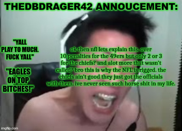 thedbdrager42s annoucement template | ok then nfl lets explain this. over 10 penalties for the 49ers but only 2 or 3 for the chiefs? and alot more that wasn't called? bro this is why the NFL is rigged. the chiefs ain't good they just got the officials with them. ive never seen such horse shit in my life. | image tagged in thedbdrager42s annoucement template | made w/ Imgflip meme maker