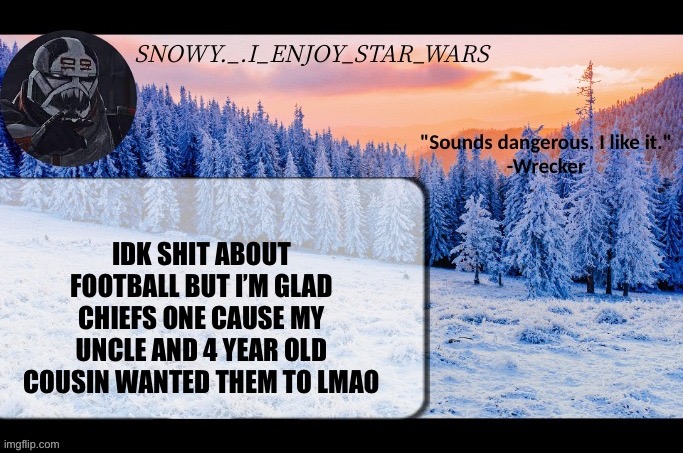 Snow._.i_enjoy_star_wars announcement temp thx darthswede | IDK SHIT ABOUT FOOTBALL BUT I’M GLAD CHIEFS ONE CAUSE MY UNCLE AND 4 YEAR OLD COUSIN WANTED THEM TO LMAO | image tagged in snow _ i_enjoy_star_wars announcement temp thx darthswede | made w/ Imgflip meme maker