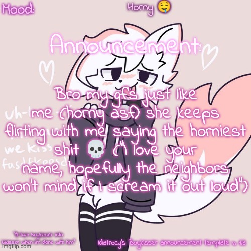 Idatrocy's Boykisser announcement template v 1.3 | Horny 🤤; Bro my gf's just like me (horny asf) she keeps flirting with me saying the horniest shit 💀 ("I love your name, hopefully the neighbors won't mind if I scream it out loud") | image tagged in idatrocy's boykisser announcement template v 1 3 | made w/ Imgflip meme maker