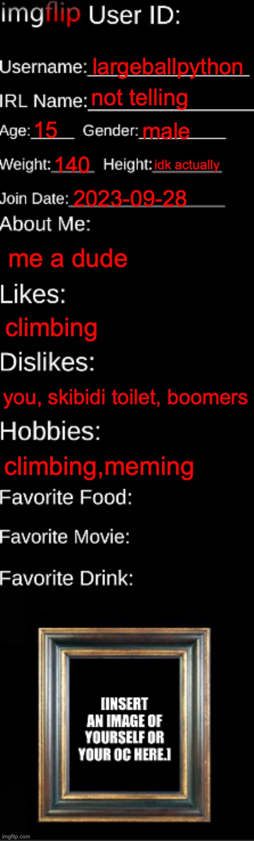 imgflip ID Card | largeballpython; not telling; 15; male; 140; idk actually; 2023-09-28; me a dude; climbing; you, skibidi toilet, boomers; climbing,meming | image tagged in imgflip id card | made w/ Imgflip meme maker