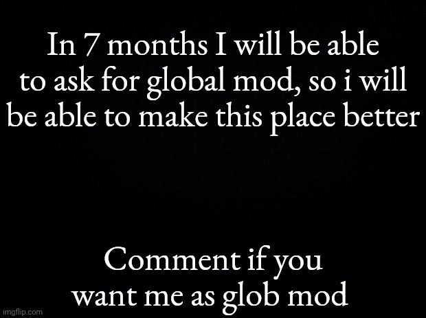 Like a petition for when I will ask for it | In 7 months I will be able to ask for global mod, so i will be able to make this place better; Comment if you want me as glob mod | image tagged in black background | made w/ Imgflip meme maker
