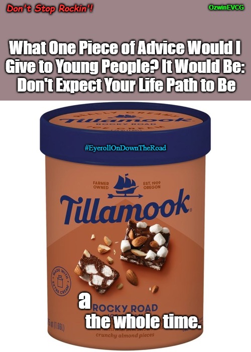 Don't Stop Rockin'! | Don't Stop Rockin'! OzwinEVCG; What One Piece of Advice Would I 

Give to Young People? It Would Be: 

Don't Expect Your Life Path to Be; #EyerollOnDownTheRoad; a; the whole time. | image tagged in old people,advising,young people,eyeroll memes,ice cream,eyeroll titles | made w/ Imgflip meme maker