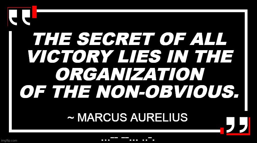 The Secret | THE SECRET OF ALL
VICTORY LIES IN THE
ORGANIZATION
OF THE NON-OBVIOUS. ~ MARCUS AURELIUS; ...-- --... ..-. | image tagged in quote,warfare,tactics | made w/ Imgflip meme maker