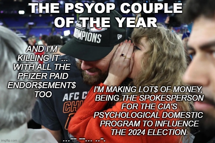 PSYOP COUPLE | THE PSYOP COUPLE
OF THE YEAR; AND I'M 
KILLING IT ...
WITH ALL THE 
PFIZER PAID
ENDOR$EMENT$ 
TOO; I'M MAKING LOT$ OF MONEY, 
BEING THE SPOKESPERSON
FOR THE CIA'S
PSYCHOLOGICAL DOMESTIC 
PROGRAM TO INFLUENCE
THE 2024 ELECTION. ...-- --... ..-. | image tagged in taylor swift whispering to travis kelce | made w/ Imgflip meme maker
