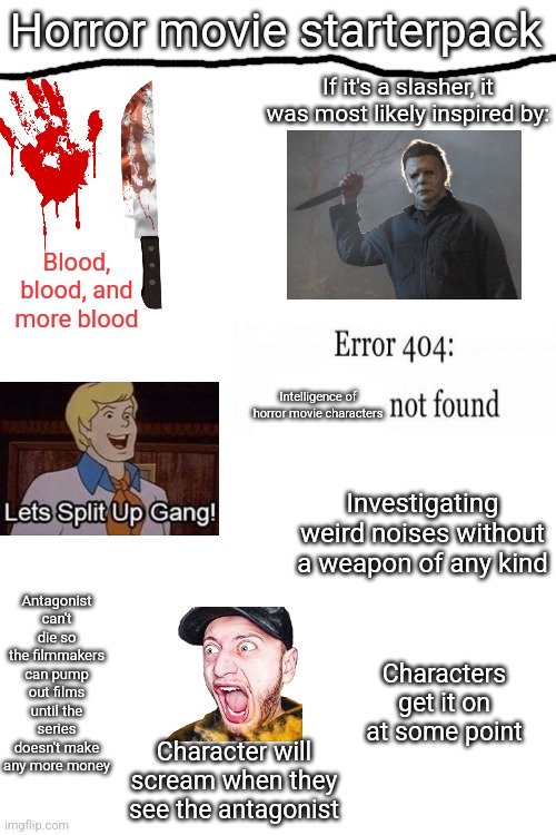 A solid summary of the average horror movie | Horror movie starterpack; If it's a slasher, it was most likely inspired by:; Blood, blood, and more blood; Intelligence of horror movie characters; Investigating weird noises without a weapon of any kind; Antagonist can't die so the filmmakers can pump out films until the series doesn't make any more money; Characters get it on at some point; Character will scream when they see the antagonist | image tagged in blank white template | made w/ Imgflip meme maker
