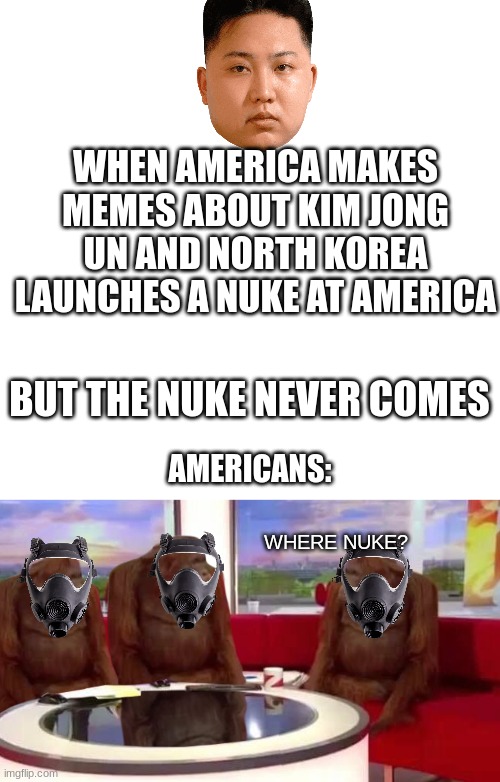 WHEN AMERICA MAKES MEMES ABOUT KIM JONG UN AND NORTH KOREA LAUNCHES A NUKE AT AMERICA; BUT THE NUKE NEVER COMES; AMERICANS:; WHERE NUKE? | image tagged in memes,blank transparent square,where monkey | made w/ Imgflip meme maker