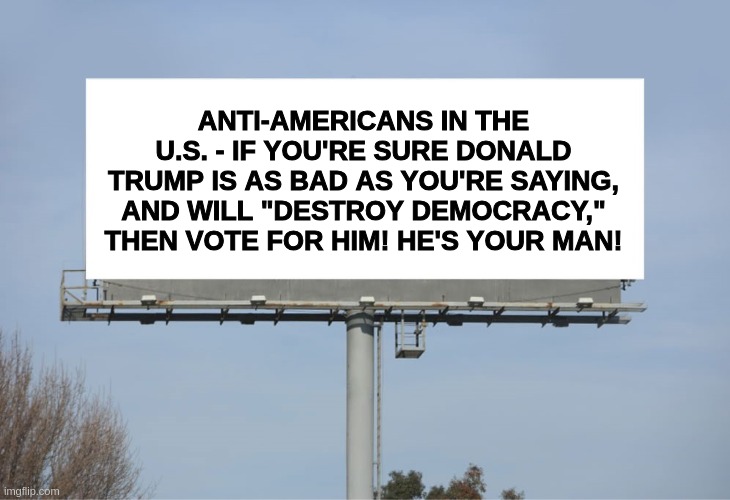 Destroy Democracy? Vote for Donald Trump! | ANTI-AMERICANS IN THE U.S. - IF YOU'RE SURE DONALD TRUMP IS AS BAD AS YOU'RE SAYING, AND WILL "DESTROY DEMOCRACY," THEN VOTE FOR HIM! HE'S YOUR MAN! | image tagged in large billboard | made w/ Imgflip meme maker