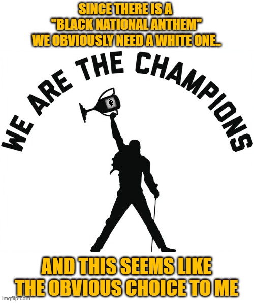 Queen We are the champions | SINCE THERE IS A 
"BLACK NATIONAL ANTHEM"
WE OBVIOUSLY NEED A WHITE ONE.. AND THIS SEEMS LIKE THE OBVIOUS CHOICE TO ME | image tagged in queen we are the champions,race,black national anthem,racism | made w/ Imgflip meme maker