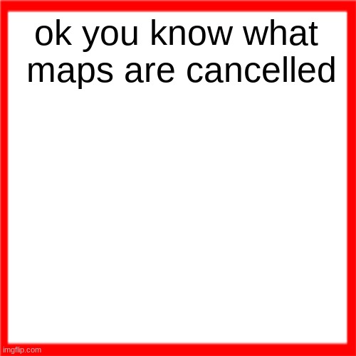 Red box | ok you know what  maps are cancelled | image tagged in red box | made w/ Imgflip meme maker