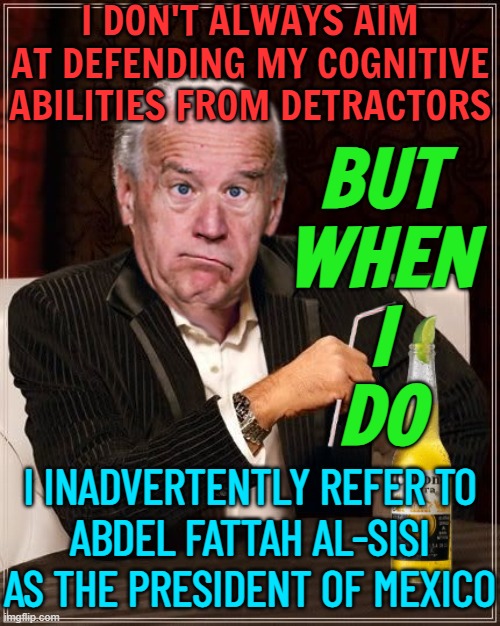 Biden gaffe sparks 'they've both got pyramids' jokes | I DON'T ALWAYS AIM AT DEFENDING MY COGNITIVE ABILITIES FROM DETRACTORS; BUT
WHEN
I
DO; I INADVERTENTLY REFER TO
ABDEL FATTAH AL-SISI
AS THE PRESIDENT OF MEXICO | image tagged in the most confused man in the world joe biden,creepy joe biden,joe biden worries,sad joe biden,president_joe_biden,politics lol | made w/ Imgflip meme maker
