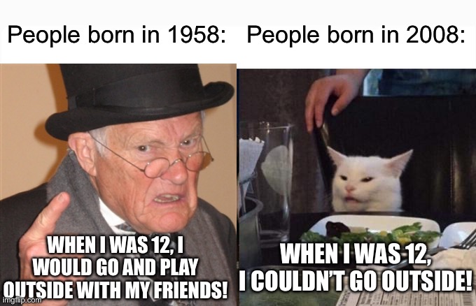 Woman Yelling At Cat Meme | People born in 1958:; People born in 2008:; WHEN I WAS 12, I COULDN’T GO OUTSIDE! WHEN I WAS 12, I WOULD GO AND PLAY OUTSIDE WITH MY FRIENDS! | image tagged in memes,woman yelling at cat | made w/ Imgflip meme maker