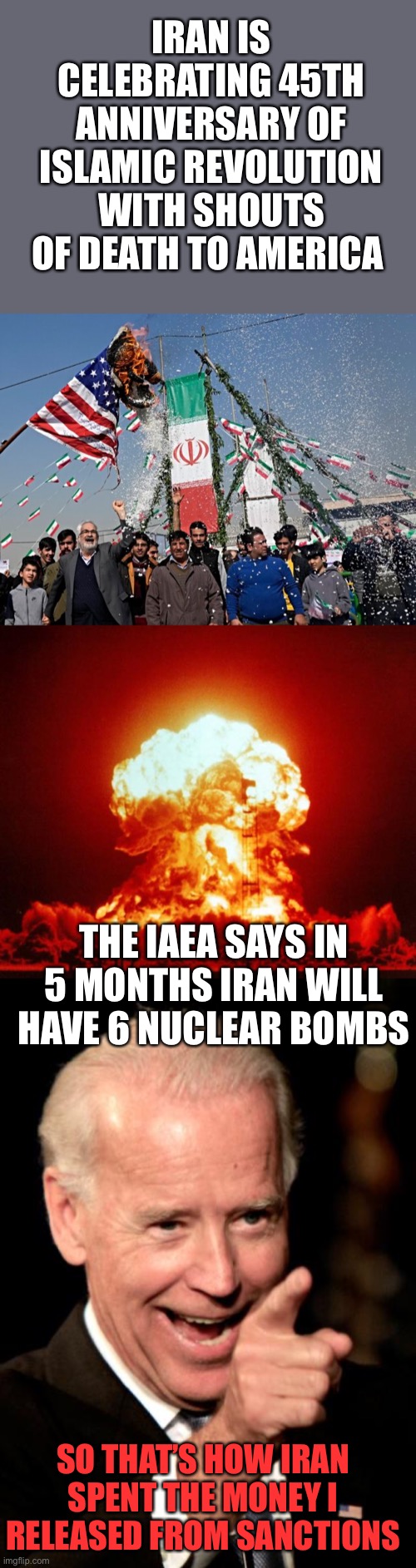 Aiding the enemy is treason.No malarkey, Joe. | IRAN IS CELEBRATING 45TH ANNIVERSARY OF ISLAMIC REVOLUTION WITH SHOUTS OF DEATH TO AMERICA; THE IAEA SAYS IN 5 MONTHS IRAN WILL HAVE 6 NUCLEAR BOMBS; SO THAT’S HOW IRAN SPENT THE MONEY I RELEASED FROM SANCTIONS | image tagged in nuke,smilin biden,iran,treason,aid enemy | made w/ Imgflip meme maker
