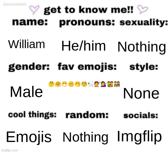 get to know me but better | William; He/him; Nothing; 🤔🤗😷🤫🤭🧐🛀💇💇‍♀️👪👨‍👩‍👧‍👦; None; Male; Imgflip; Nothing; Emojis | image tagged in get to know me but better,emoji,emojis,france | made w/ Imgflip meme maker