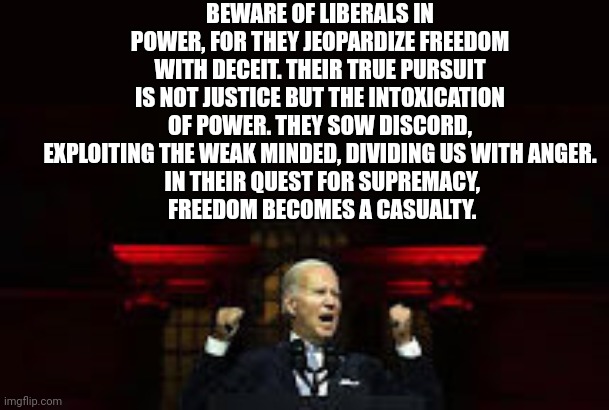 BEWARE OF LIBERALS IN POWER, FOR THEY JEOPARDIZE FREEDOM WITH DECEIT. THEIR TRUE PURSUIT IS NOT JUSTICE BUT THE INTOXICATION OF POWER. THEY SOW DISCORD, EXPLOITING THE WEAK MINDED, DIVIDING US WITH ANGER.
 IN THEIR QUEST FOR SUPREMACY,
 FREEDOM BECOMES A CASUALTY. | made w/ Imgflip meme maker