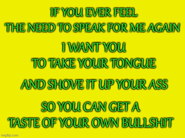 Fact | IF YOU EVER FEEL
THE NEED TO SPEAK FOR ME AGAIN; I WANT YOU
TO TAKE YOUR TONGUE; AND SHOVE IT UP YOUR ASS; SO YOU CAN GET A TASTE OF YOUR OWN BULLSHIT | image tagged in memes,funny | made w/ Imgflip meme maker
