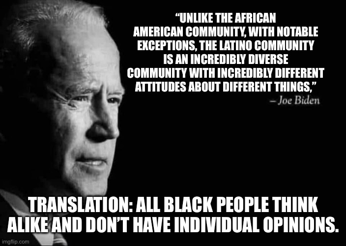 Happy Black History Month 4 | “UNLIKE THE AFRICAN AMERICAN COMMUNITY, WITH NOTABLE EXCEPTIONS, THE LATINO COMMUNITY IS AN INCREDIBLY DIVERSE COMMUNITY WITH INCREDIBLY DIFFERENT ATTITUDES ABOUT DIFFERENT THINGS,”; TRANSLATION: ALL BLACK PEOPLE THINK ALIKE AND DON’T HAVE INDIVIDUAL OPINIONS. | image tagged in joe biden quote | made w/ Imgflip meme maker