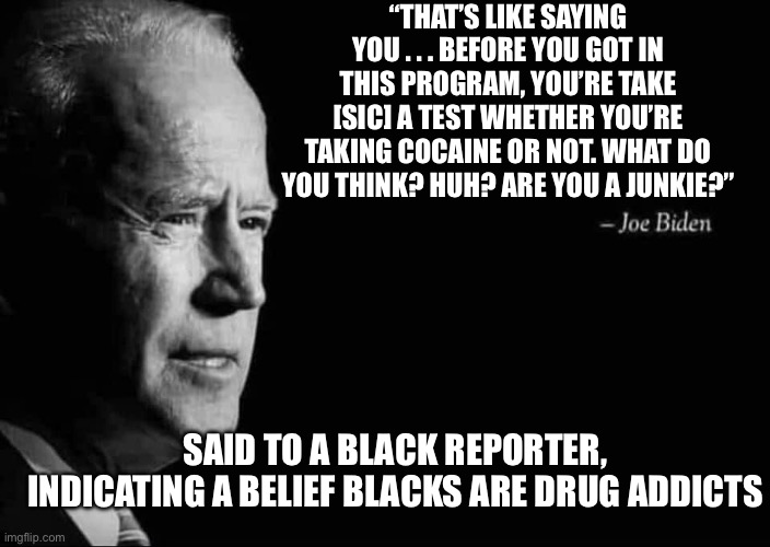 Happy Black History Month 4 | “THAT’S LIKE SAYING YOU . . . BEFORE YOU GOT IN THIS PROGRAM, YOU’RE TAKE [SIC] A TEST WHETHER YOU’RE TAKING COCAINE OR NOT. WHAT DO YOU THINK? HUH? ARE YOU A JUNKIE?”; SAID TO A BLACK REPORTER, INDICATING A BELIEF BLACKS ARE DRUG ADDICTS | image tagged in joe biden quote | made w/ Imgflip meme maker