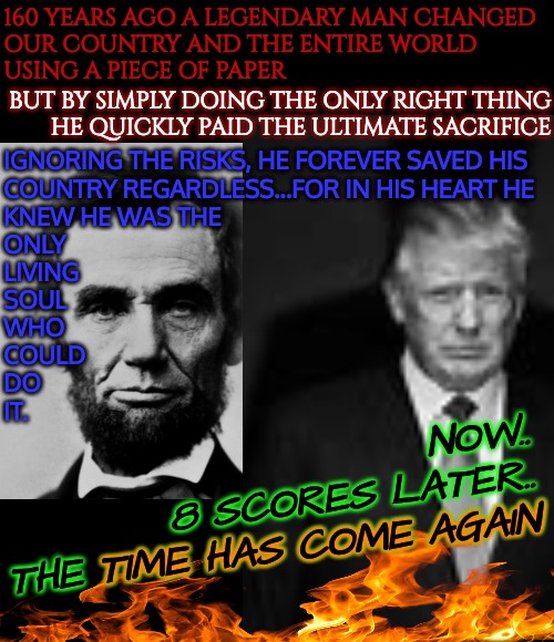 TRUMP'24 THREEPEAT THE REVENGE TOUR | IGNORING THE RISKS, HE FOREVER SAVED HIS
COUNTRY REGARDLESS...FOR IN HIS HEART HE
KNEW HE WAS THE
ONLY
LIVING
SOUL
WHO
COULD
DO
IT. 160 YEARS AGO A LEGENDARY MAN CHANGED
OUR COUNTRY AND THE ENTIRE WORLD
USING A PIECE OF PAPER; BUT BY SIMPLY DOING THE ONLY RIGHT THING
HE QUICKLY PAID THE ULTIMATE SACRIFICE; NOW..
      8 SCORES LATER..
THE TIME HAS COME AGAIN; TIME HAS COME AGAIN | image tagged in abraham lincoln,trump won,election fraud,trump 24 the revenge tour,biden for prison 2024 | made w/ Imgflip meme maker