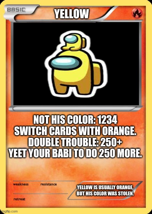 colors of among us: part 2 | YELLOW; NOT HIS COLOR: 1234
SWITCH CARDS WITH ORANGE.
DOUBLE TROUBLE: 250+
YEET YOUR BABI TO DO 250 MORE. YELLOW IS USUALLY ORANGE, BUT HIS COLOR WAS STOLEN. | image tagged in blank pokemon card | made w/ Imgflip meme maker