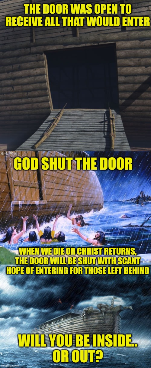 THE DOOR WAS OPEN TO RECEIVE ALL THAT WOULD ENTER; GOD SHUT THE DOOR; WHEN WE DIE OR CHRIST RETURNS, THE DOOR WILL BE SHUT WITH SCANT HOPE OF ENTERING FOR THOSE LEFT BEHIND; WILL YOU BE INSIDE..
OR OUT? | image tagged in noah's ark,god shut the door | made w/ Imgflip meme maker