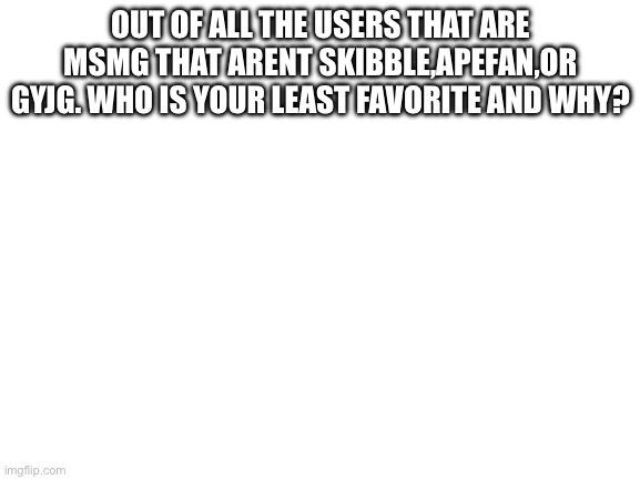 Blank White Template | OUT OF ALL THE USERS THAT ARE MSMG THAT ARENT SKIBBLE,APEFAN,OR GYJG. WHO IS YOUR LEAST FAVORITE AND WHY? | image tagged in blank white template | made w/ Imgflip meme maker