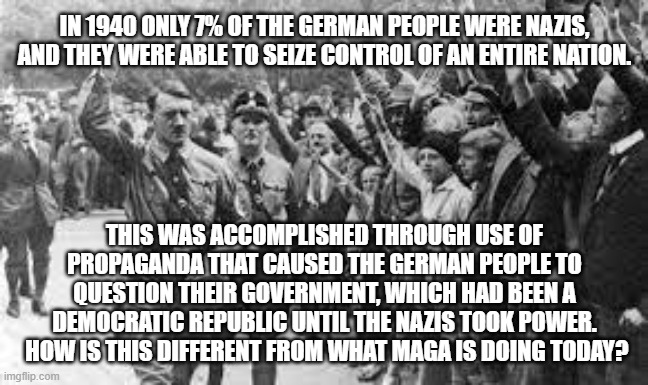 Nazi Germany Approves | IN 1940 ONLY 7% OF THE GERMAN PEOPLE WERE NAZIS, AND THEY WERE ABLE TO SEIZE CONTROL OF AN ENTIRE NATION. THIS WAS ACCOMPLISHED THROUGH USE OF PROPAGANDA THAT CAUSED THE GERMAN PEOPLE TO QUESTION THEIR GOVERNMENT, WHICH HAD BEEN A DEMOCRATIC REPUBLIC UNTIL THE NAZIS TOOK POWER.  HOW IS THIS DIFFERENT FROM WHAT MAGA IS DOING TODAY? | image tagged in nazi germany approves | made w/ Imgflip meme maker