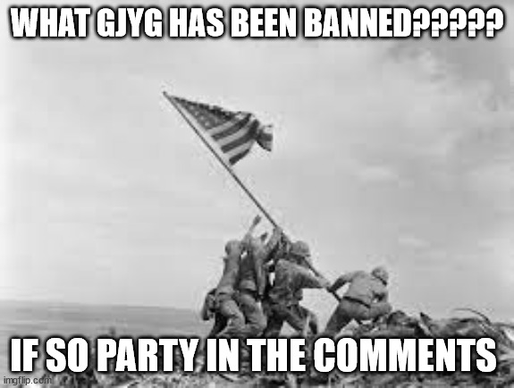 is it true | WHAT GJYG HAS BEEN BANNED????? IF SO PARTY IN THE COMMENTS | image tagged in raising the flag | made w/ Imgflip meme maker