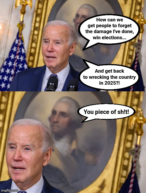The real verdict of history | How can we
get people to forget
the damage I've done,
win elections... And get back
to wrecking the country
in 2025?! You piece of sh!t! | image tagged in memes,joe biden,dementia,history,democrats,election 2024 | made w/ Imgflip meme maker