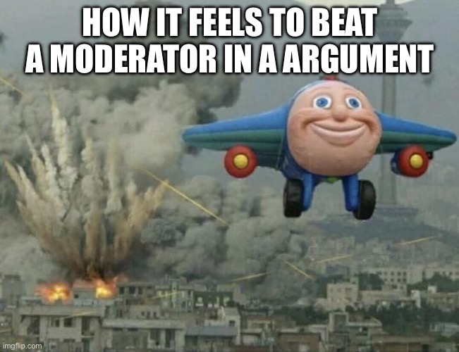 Plane flying from explosions | HOW IT FEELS TO BEAT A MODERATOR IN A ARGUMENT | image tagged in plane flying from explosions | made w/ Imgflip meme maker