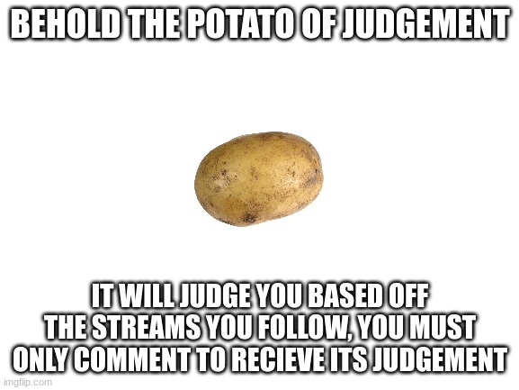 The potato will judge you | BEHOLD THE POTATO OF JUDGEMENT; IT WILL JUDGE YOU BASED OFF THE STREAMS YOU FOLLOW, YOU MUST ONLY COMMENT TO RECIEVE ITS JUDGEMENT | image tagged in blank white template | made w/ Imgflip meme maker