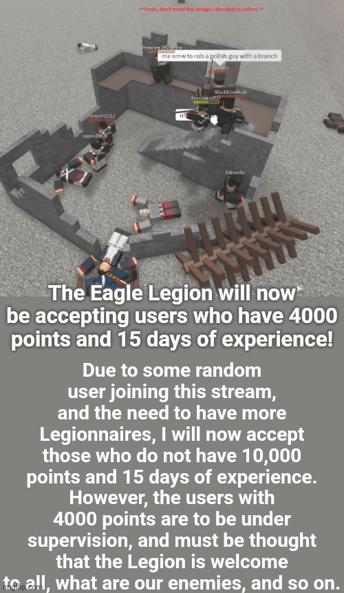 I want all moderators to go fight over the title of this post by renaming it (why not) | **Yeah, don't mind the image I decided to select.**; Due to some random user joining this stream, and the need to have more Legionnaires, I will now accept those who do not have 10,000 points and 15 days of experience.
However, the users with 4000 points are to be under supervision, and must be thought that the Legion is welcome to all, what are our enemies, and so on. The Eagle Legion will now be accepting users who have 4000 points and 15 days of experience! | made w/ Imgflip meme maker