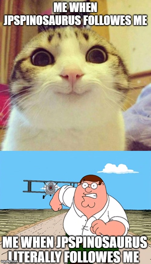 ME WHEN JPSPINOSAURUS FOLLOWES ME; ME WHEN JPSPINOSAURUS LITERALLY FOLLOWES ME | image tagged in memes,smiling cat,peter griffin running away | made w/ Imgflip meme maker