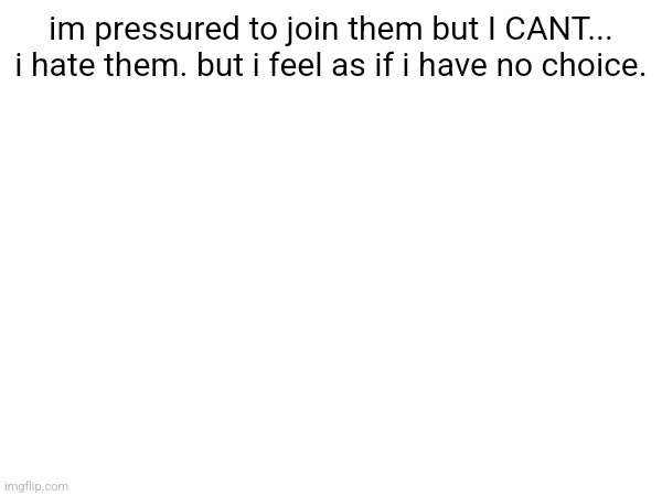 im pressured to join them but I CANT... i hate them. but i feel as if i have no choice. | made w/ Imgflip meme maker