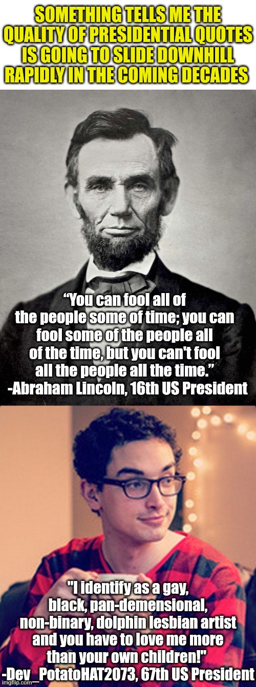 If there is ONE prediction I can make with certainty.... it will be the decreasing quality of US Presidential quotes! | SOMETHING TELLS ME THE QUALITY OF PRESIDENTIAL QUOTES IS GOING TO SLIDE DOWNHILL RAPIDLY IN THE COMING DECADES; “You can fool all of the people some of time; you can fool some of the people all of the time, but you can't fool all the people all the time.”   -Abraham Lincoln, 16th US President; "I identify as a gay, black, pan-demensional, non-binary, dolphin lesbian artist and you have to love me more than your own children!"  -Dev_PotatoHAT2073, 67th US President | image tagged in abraham lincoln,gen z soy boy,president,inspirational quote,the future,stupid people | made w/ Imgflip meme maker