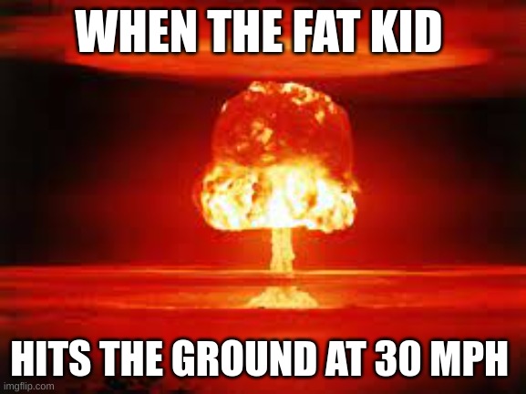 fat kid | WHEN THE FAT KID; HITS THE GROUND AT 30 MPH | image tagged in nuke | made w/ Imgflip meme maker