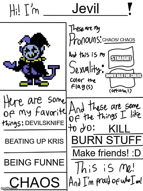 hi. One of my long ahhh memes wasnt put in, but i swear to if this aint put in either, thats just mid tbh :/ | Jevil; CHAOS/ CHAOS; STRAIGHT; DOWN BAD FOR CHAOS; DEVILSKNIFE; KILL; BEATING UP KRIS; BURN STUFF; Make friends! :D; BEING FUNNE; CHAOS | image tagged in jevil,lol so funny,deltarune,kris,chaos,undertale | made w/ Imgflip meme maker