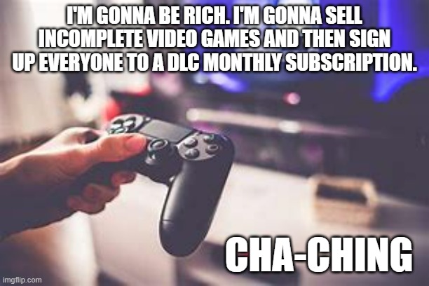 meme by Brad video game DLC subscriptions | I'M GONNA BE RICH. I'M GONNA SELL INCOMPLETE VIDEO GAMES AND THEN SIGN UP EVERYONE TO A DLC MONTHLY SUBSCRIPTION. CHA-CHING | image tagged in gaming,pc gaming,video games,dlc,funny meme,humor | made w/ Imgflip meme maker