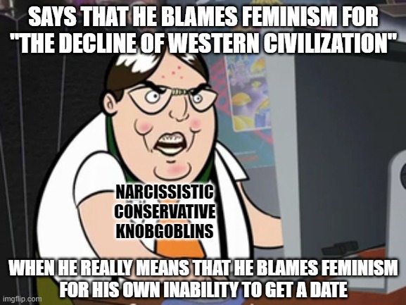 Maybe "the decline of western civilization" is people becoming too narcissistic to recognize when they're the problem. | SAYS THAT HE BLAMES FEMINISM FOR
"THE DECLINE OF WESTERN CIVILIZATION"; NARCISSISTIC
CONSERVATIVE
KNOBGOBLINS; WHEN HE REALLY MEANS THAT HE BLAMES FEMINISM
FOR HIS OWN INABILITY TO GET A DATE | image tagged in raging nerd,feminism,anti-feminism,conservative logic,civilization,narcissism | made w/ Imgflip meme maker
