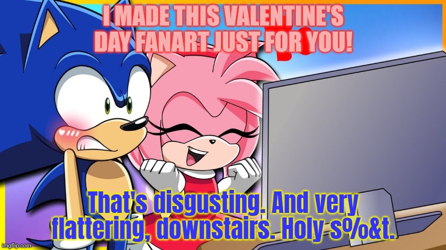 Valentine's day lore | I MADE THIS VALENTINE'S DAY FANART JUST FOR YOU! That's disgusting. And very flattering, downstairs. Holy s%&t. | image tagged in stop it get some help,valentine's day,amy rose,makes,lewd,fanart | made w/ Imgflip meme maker